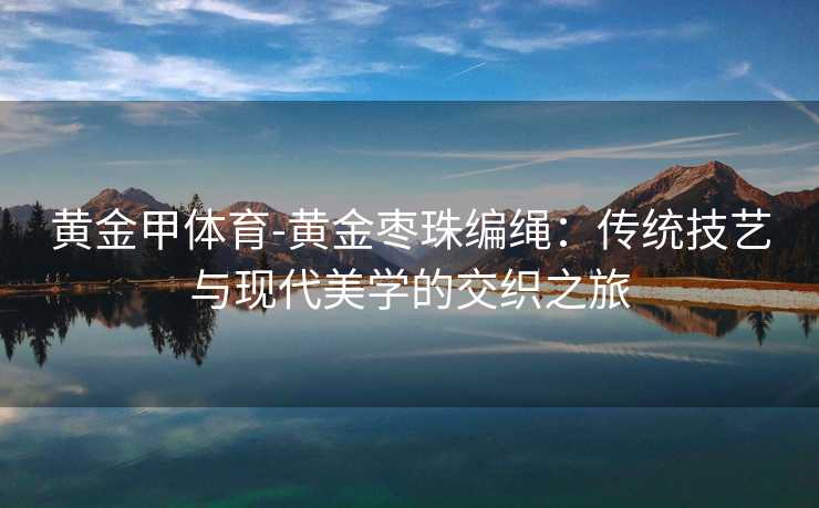 黄金甲体育-黄金枣珠编绳：传统技艺与现代美学的交织之旅