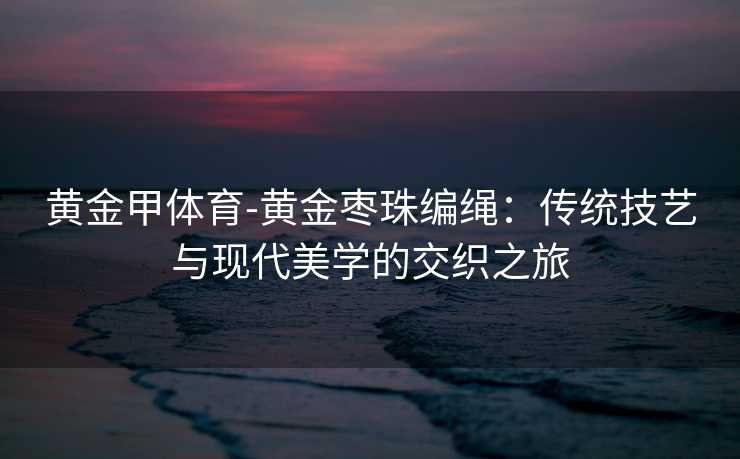 黄金甲体育-黄金枣珠编绳：传统技艺与现代美学的交织之旅