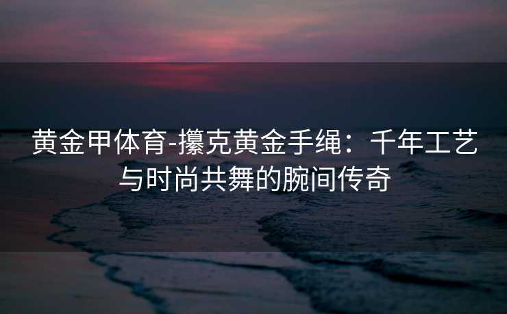 黄金甲体育-攥克黄金手绳：千年工艺与时尚共舞的腕间传奇