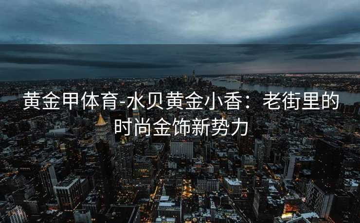 黄金甲体育-水贝黄金小香：老街里的时尚金饰新势力