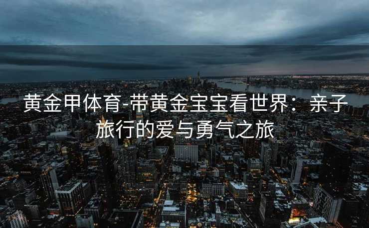 黄金甲体育-带黄金宝宝看世界：亲子旅行的爱与勇气之旅