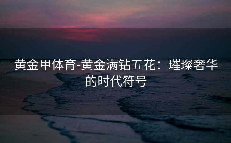 黄金甲体育-黄金满钻五花：璀璨奢华的时代符号