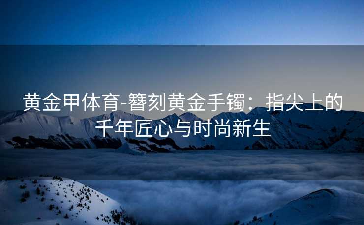黄金甲体育-簪刻黄金手镯：指尖上的千年匠心与时尚新生