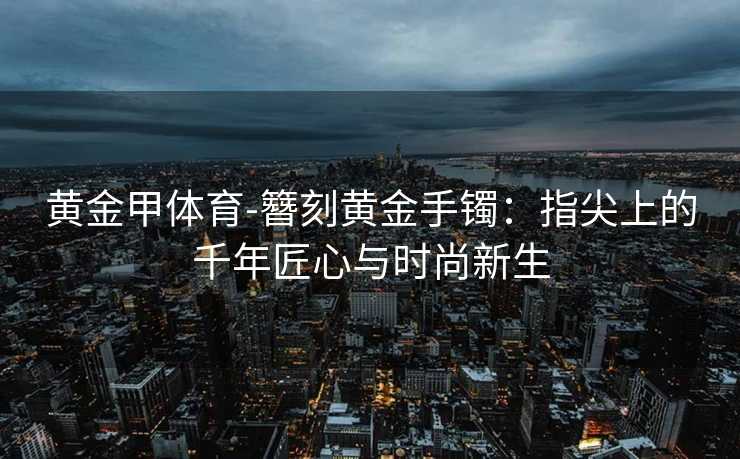 黄金甲体育-簪刻黄金手镯：指尖上的千年匠心与时尚新生