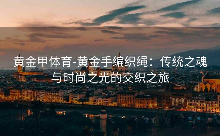 黄金甲体育-黄金手编织绳：传统之魂与时尚之光的交织之旅