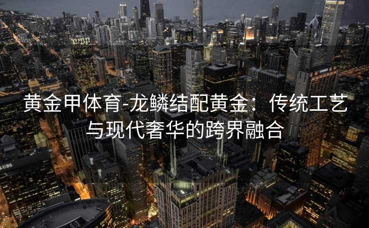 黄金甲体育-龙鳞结配黄金：传统工艺与现代奢华的跨界融合