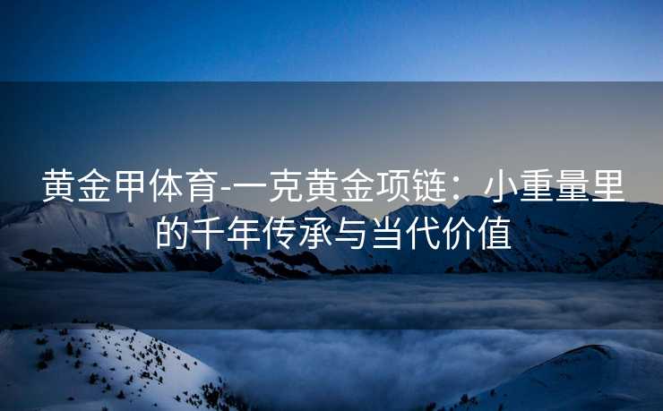 黄金甲体育-一克黄金项链：小重量里的千年传承与当代价值