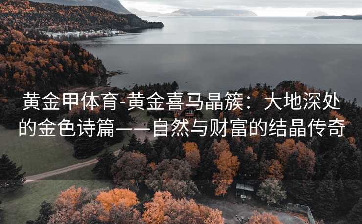 黄金甲体育-黄金喜马晶簇：大地深处的金色诗篇——自然与财富的结晶传奇