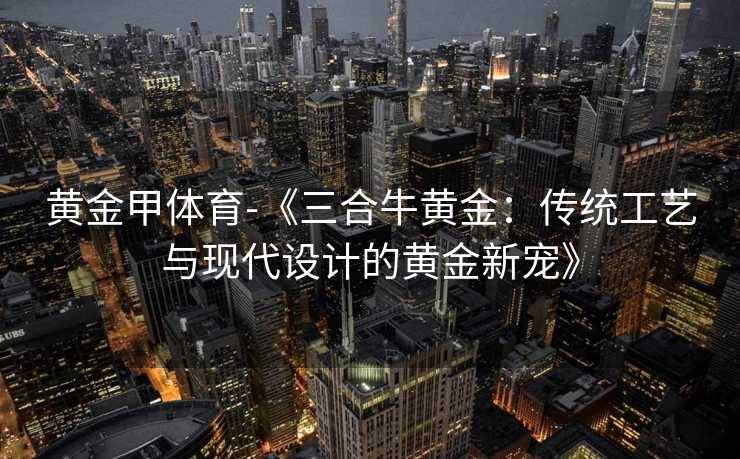 黄金甲体育-《三合牛黄金：传统工艺与现代设计的黄金新宠》