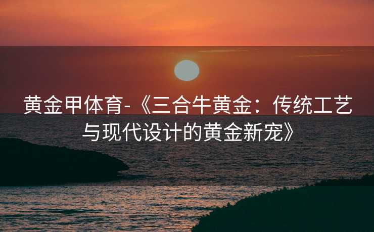 黄金甲体育-《三合牛黄金：传统工艺与现代设计的黄金新宠》