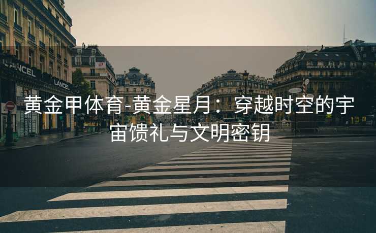 黄金甲体育-黄金星月：穿越时空的宇宙馈礼与文明密钥