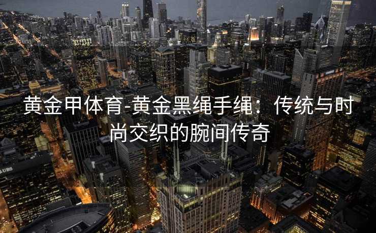 黄金甲体育-黄金黑绳手绳：传统与时尚交织的腕间传奇