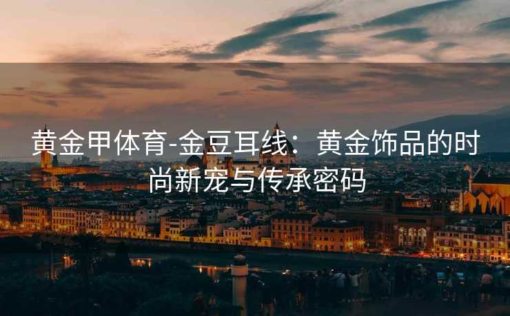 黄金甲体育-金豆耳线：黄金饰品的时尚新宠与传承密码