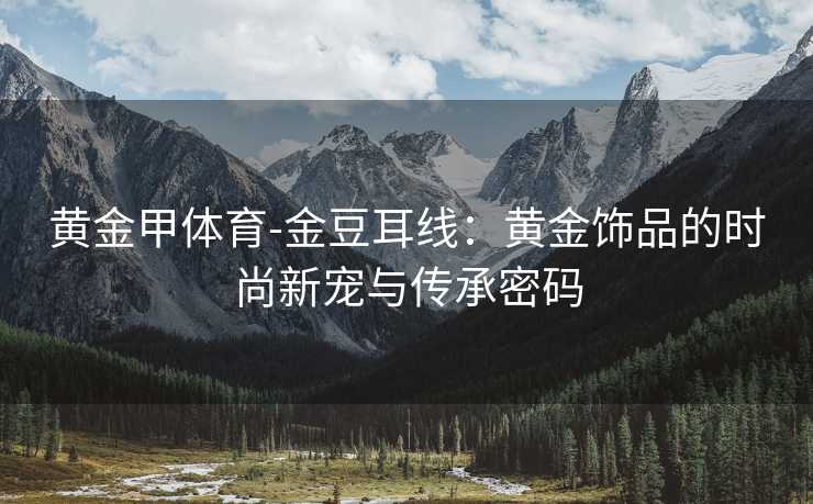 黄金甲体育-金豆耳线：黄金饰品的时尚新宠与传承密码