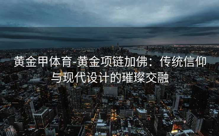 黄金甲体育-黄金项链加佛：传统信仰与现代设计的璀璨交融