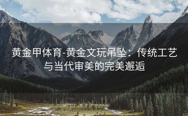 黄金甲体育-黄金文玩吊坠：传统工艺与当代审美的完美邂逅
