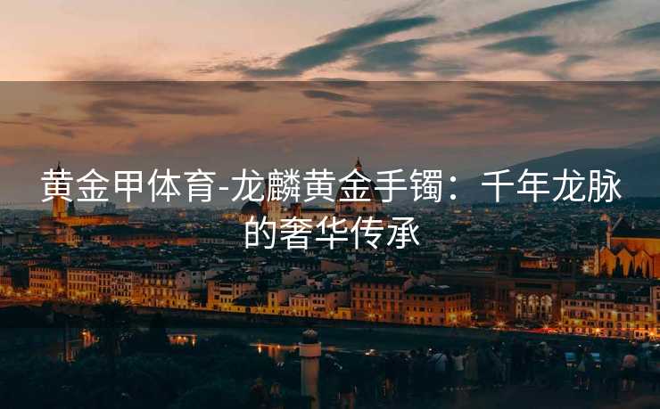 黄金甲体育-龙麟黄金手镯：千年龙脉的奢华传承