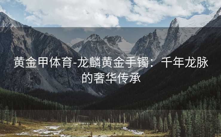 黄金甲体育-龙麟黄金手镯：千年龙脉的奢华传承