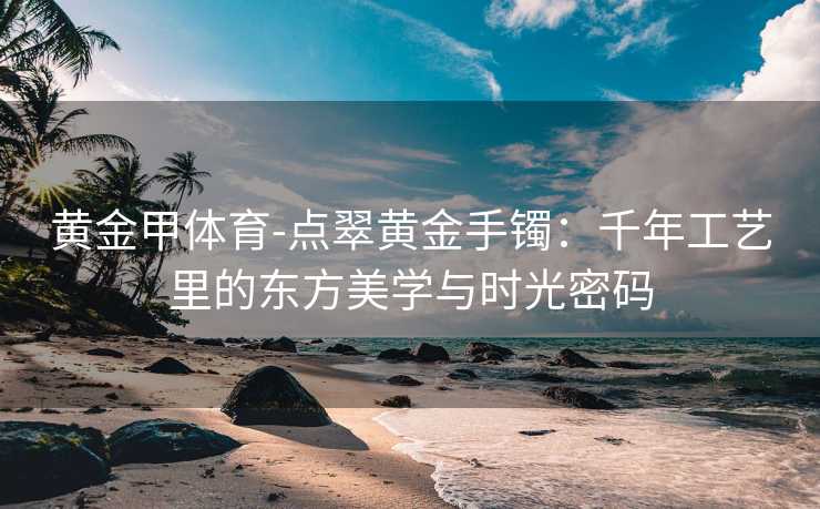 黄金甲体育-点翠黄金手镯：千年工艺里的东方美学与时光密码
