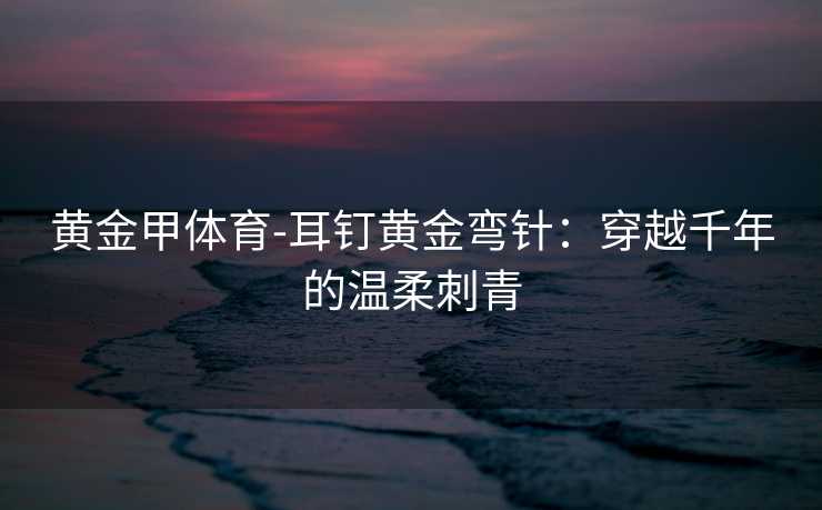 黄金甲体育-耳钉黄金弯针：穿越千年的温柔刺青