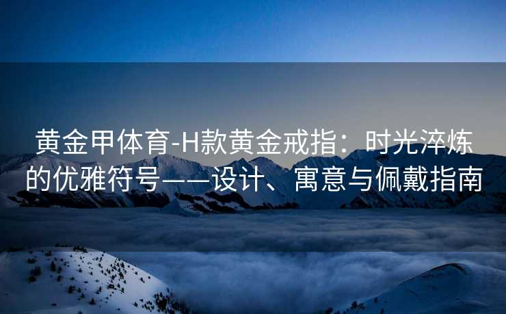 黄金甲体育-H款黄金戒指：时光淬炼的优雅符号——设计、寓意与佩戴指南