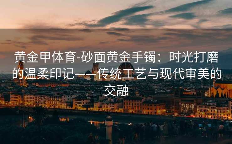 黄金甲体育-砂面黄金手镯：时光打磨的温柔印记——传统工艺与现代审美的交融