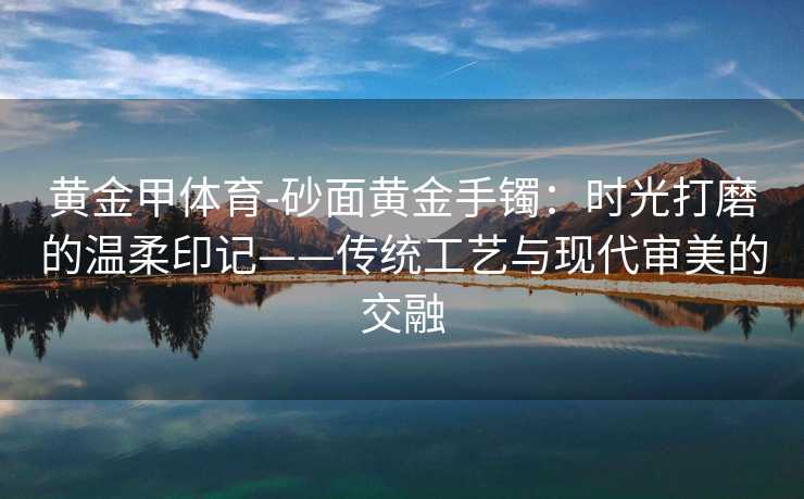 黄金甲体育-砂面黄金手镯：时光打磨的温柔印记——传统工艺与现代审美的交融