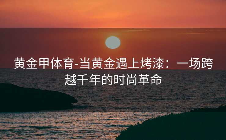 黄金甲体育-当黄金遇上烤漆：一场跨越千年的时尚革命