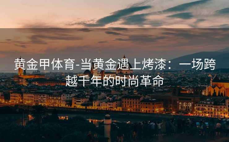 黄金甲体育-当黄金遇上烤漆：一场跨越千年的时尚革命