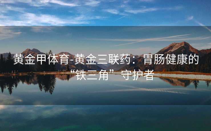 黄金甲体育-黄金三联药：胃肠健康的“铁三角”守护者