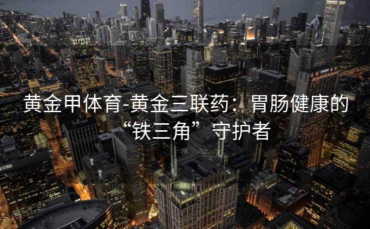 黄金甲体育-黄金三联药：胃肠健康的“铁三角”守护者