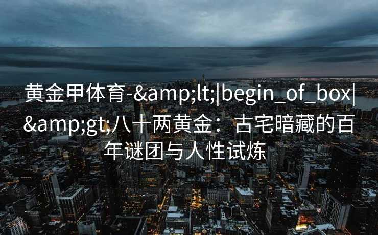 黄金甲体育-&lt;|begin_of_box|&gt;八十两黄金：古宅暗藏的百年谜团与人性试炼  