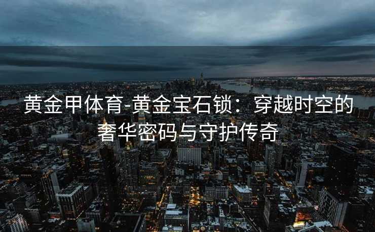 黄金甲体育-黄金宝石锁：穿越时空的奢华密码与守护传奇