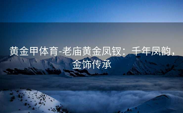 黄金甲体育-老庙黄金凤钗：千年凤韵，金饰传承