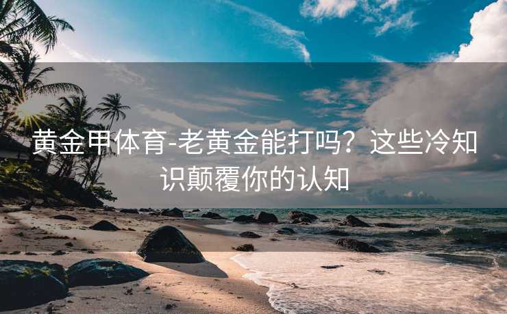 黄金甲体育-老黄金能打吗？这些冷知识颠覆你的认知