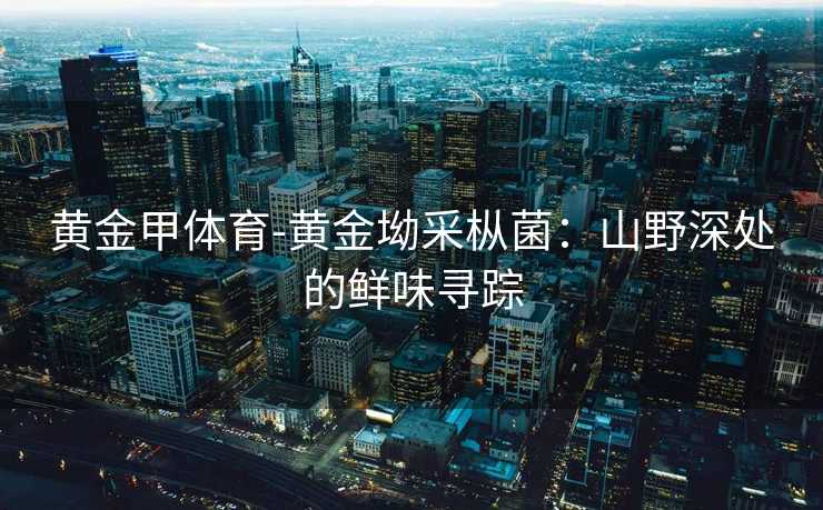 黄金甲体育-黄金坳采枞菌：山野深处的鲜味寻踪
