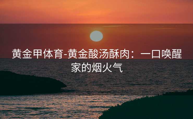 黄金甲体育-黄金酸汤酥肉：一口唤醒家的烟火气