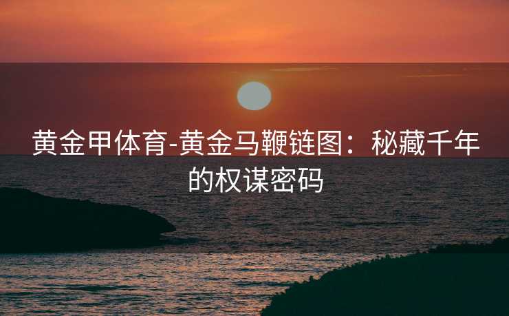 黄金甲体育-黄金马鞭链图：秘藏千年的权谋密码