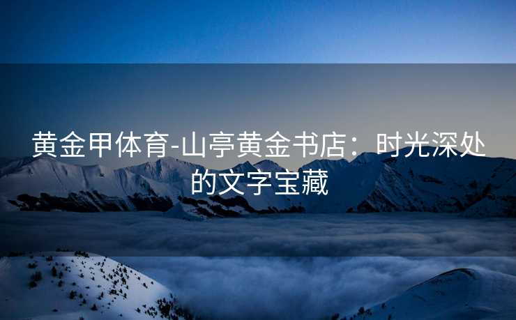 黄金甲体育-山亭黄金书店：时光深处的文字宝藏