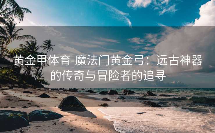 黄金甲体育-魔法门黄金弓：远古神器的传奇与冒险者的追寻