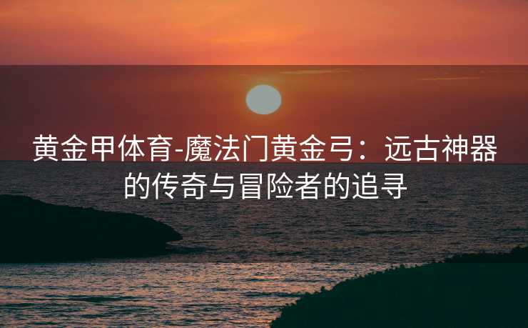 黄金甲体育-魔法门黄金弓：远古神器的传奇与冒险者的追寻
