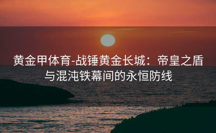 黄金甲体育-战锤黄金长城：帝皇之盾与混沌铁幕间的永恒防线