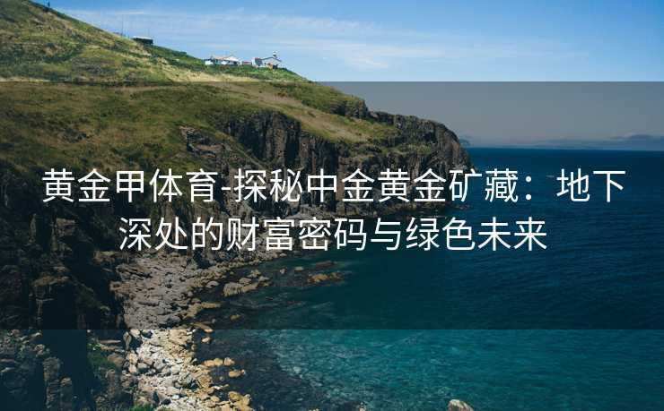 黄金甲体育-探秘中金黄金矿藏：地下深处的财富密码与绿色未来