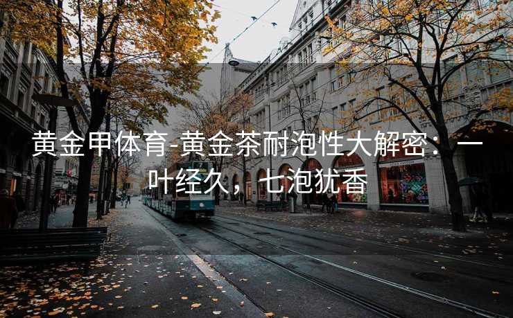 黄金甲体育-黄金茶耐泡性大解密：一叶经久，七泡犹香