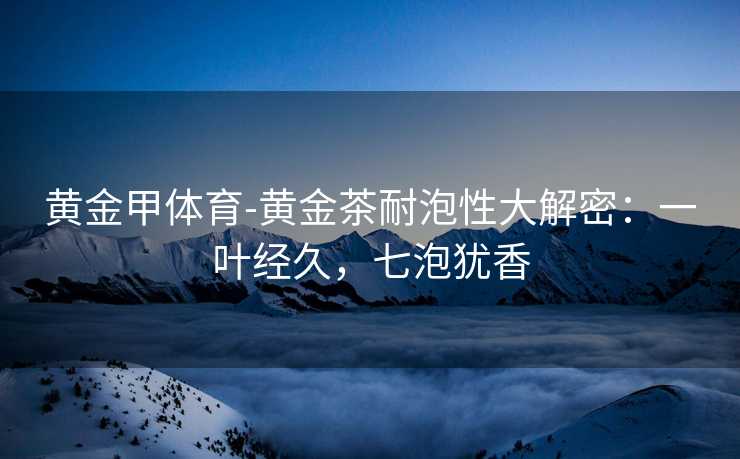 黄金甲体育-黄金茶耐泡性大解密：一叶经久，七泡犹香