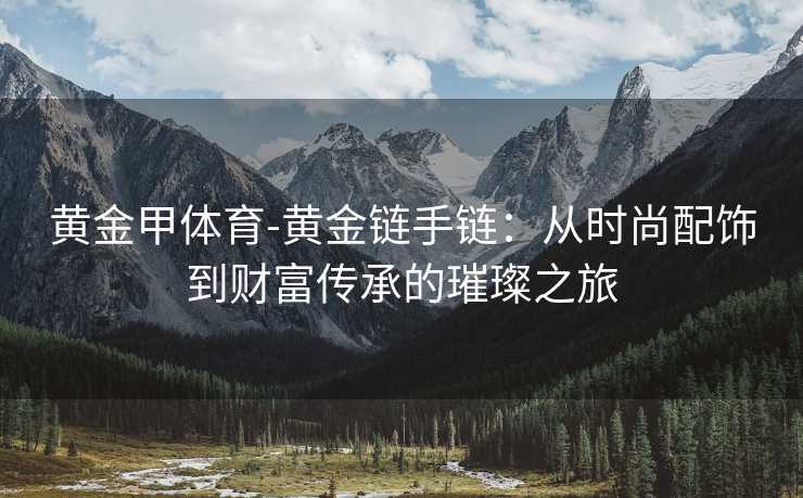 黄金甲体育-黄金链手链：从时尚配饰到财富传承的璀璨之旅