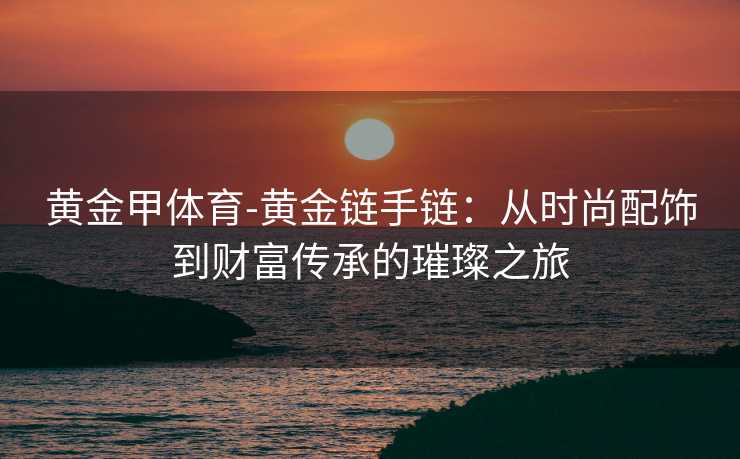 黄金甲体育-黄金链手链：从时尚配饰到财富传承的璀璨之旅