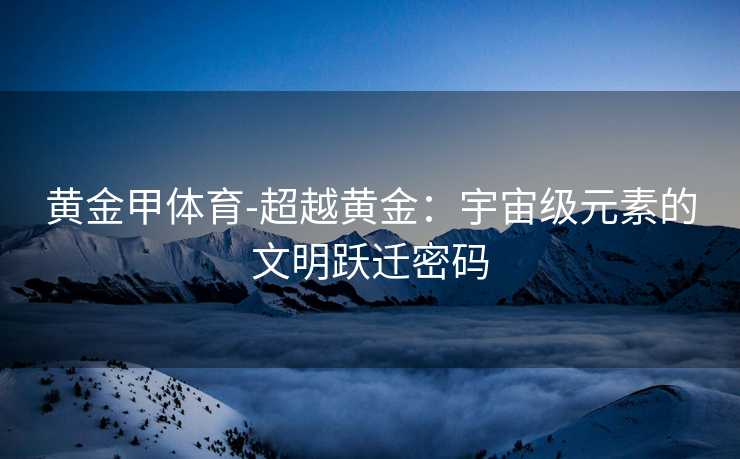黄金甲体育-超越黄金：宇宙级元素的文明跃迁密码