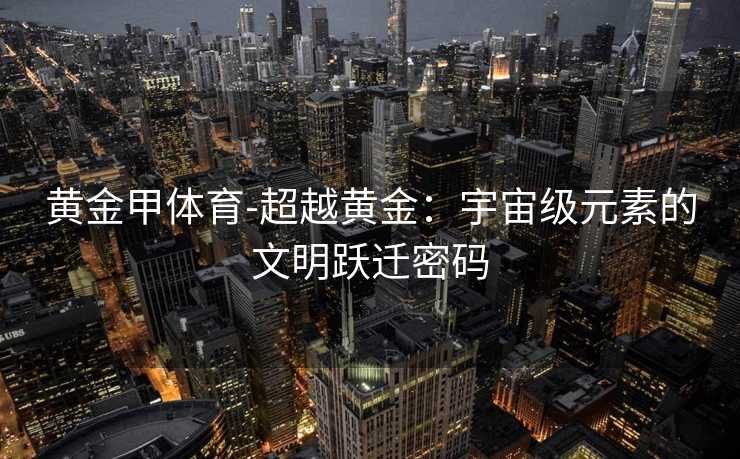 黄金甲体育-超越黄金：宇宙级元素的文明跃迁密码