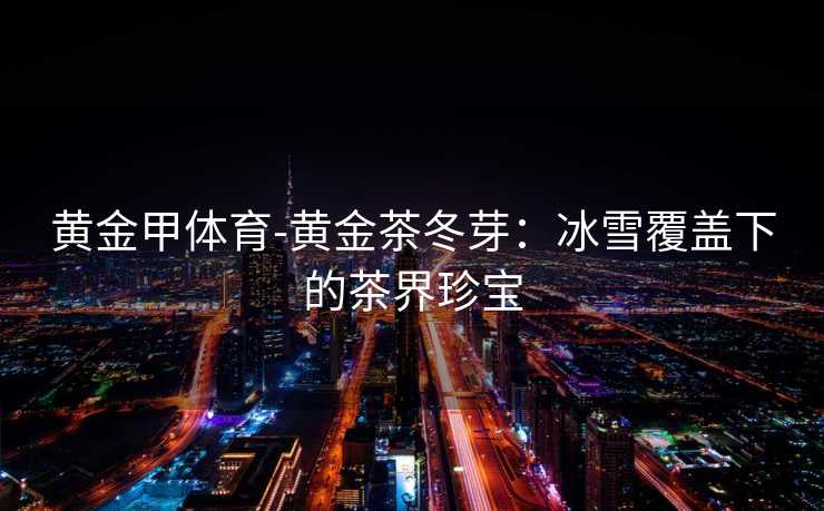 黄金甲体育-黄金茶冬芽：冰雪覆盖下的茶界珍宝